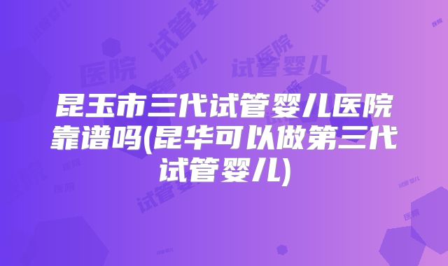 昆玉市三代试管婴儿医院靠谱吗(昆华可以做第三代试管婴儿)