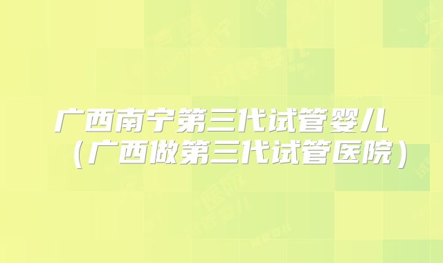 广西南宁第三代试管婴儿(广西做第三代试管医院)