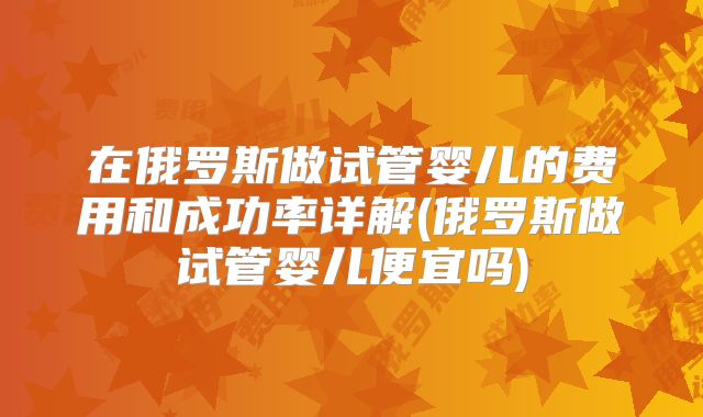 在俄罗斯做试管婴儿的费用和成功率详解(俄罗斯做试管婴儿便宜吗)