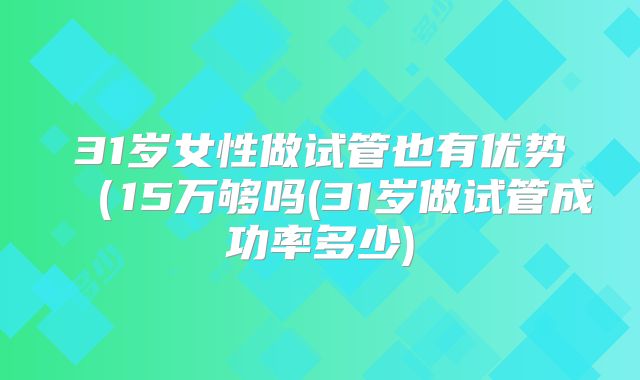 31岁女性做试管也有优势(15万够吗(31岁做试管成功率多少)