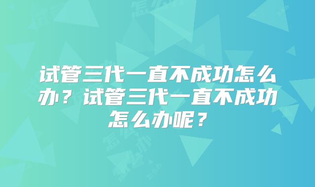 试管三代一直不成功怎么办？试管三代一直不成功怎么办呢？