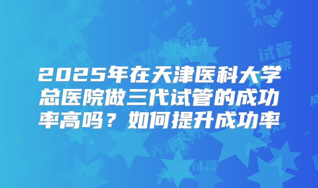 2025年在天津医科大学总医院做三代试管的成功率高吗？如何提升成功率