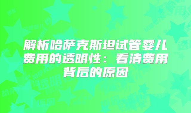 解析哈萨克斯坦试管婴儿费用的透明性：看清费用背后的原因