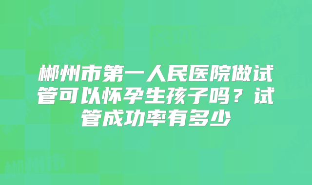 郴州市第一人民医院做试管可以怀孕生孩子吗?试管成功率有多少