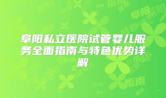 阜阳私立医院试管婴儿服务全面指南与特色优势详解