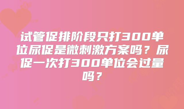 试管促排阶段只打300单位尿促是微刺激方案吗？尿促一次打300单位会过量吗？