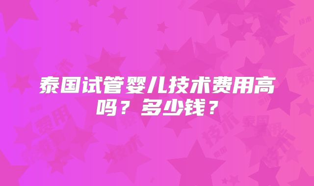 泰国试管婴儿技术费用高吗?多少钱?