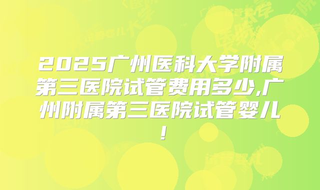 2025广州医科大学附属第三医院试管费用多少,广州附属第三医院试管婴儿！