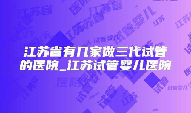 江苏省有几家做三代试管的医院_江苏试管婴儿医院