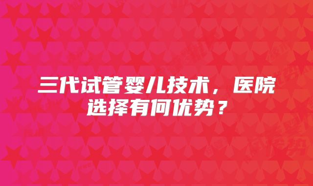 三代试管婴儿技术，医院选择有何优势？