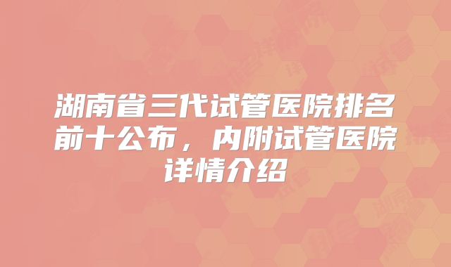 湖南省三代试管医院排名前十公布，内附试管医院详情介绍