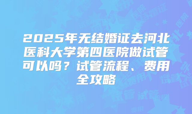 2025年无结婚证去河北医科大学第四医院做试管可以吗？试管流程、费用全攻略
