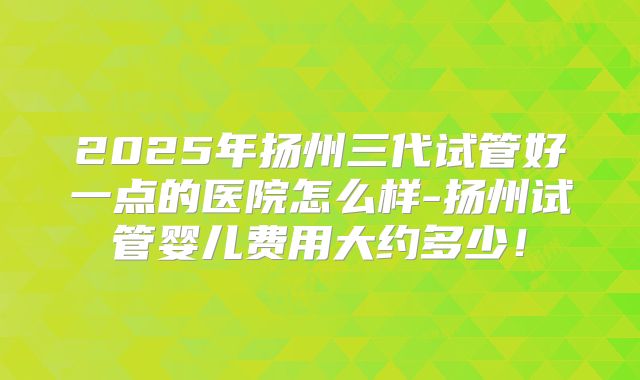 2025年扬州三代试管好一点的医院怎么样-扬州试管婴儿费用大约多少！