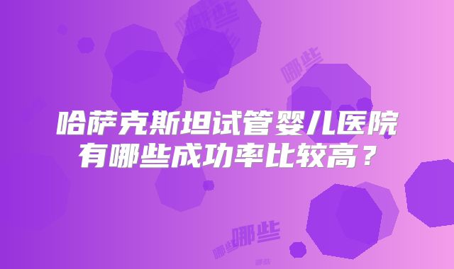 哈萨克斯坦试管婴儿医院有哪些成功率比较高？