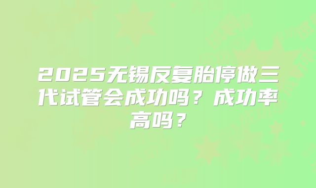 2025无锡反复胎停做三代试管会成功吗?成功率高吗?