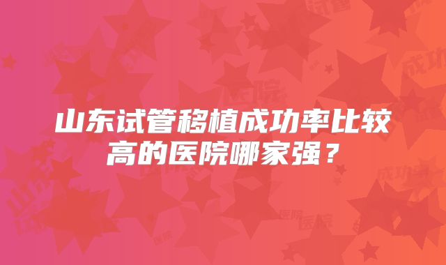 山东试管移植成功率比较高的医院哪家强？