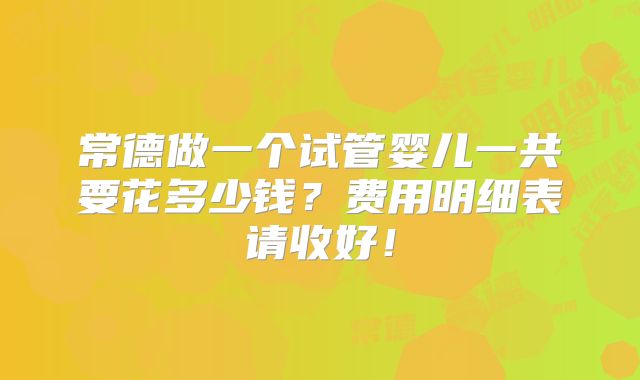 常德做一个试管婴儿一共要花多少钱？费用明细表请收好！