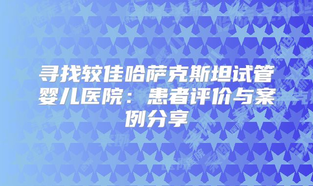 寻找较佳哈萨克斯坦试管婴儿医院：患者评价与案例分享