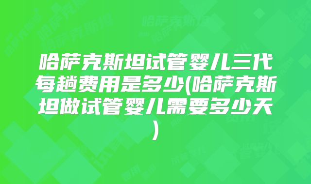 哈萨克斯坦试管婴儿三代每趟费用是多少(哈萨克斯坦做试管婴儿需要多少天)