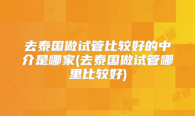 去泰国做试管比较好的中介是哪家(去泰国做试管哪里比较好)