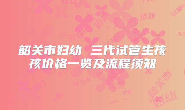 韶关市妇幼 三代试管生孩孩价格一览及流程须知