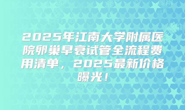 2025年江南大学附属医院卵巢早衰试管全流程费用清单,2025最新价格曝光!