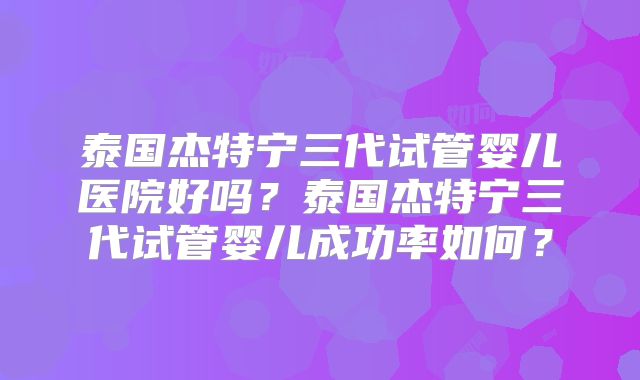 泰国杰特宁三代试管婴儿医院好吗？泰国杰特宁三代试管婴儿成功率如何？