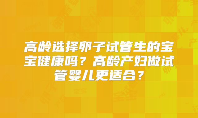 高龄选择卵子试管生的宝宝健康吗?高龄产妇做试管婴儿更适合?