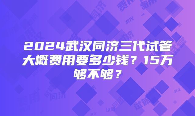 2024武汉同济三代试管大概费用要多少钱?15万够不够?