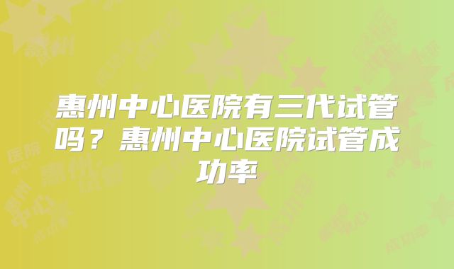 惠州中心医院有三代试管吗?惠州中心医院试管成功率