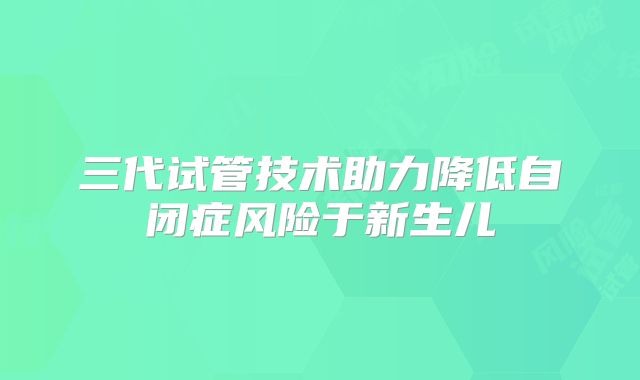 三代试管技术助力降低自闭症风险于新生儿