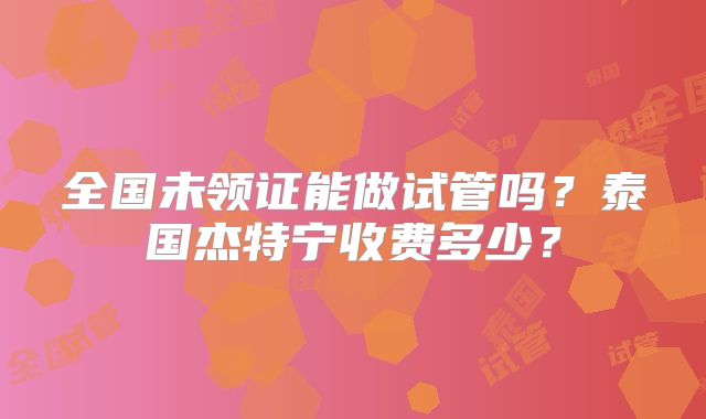 全国未领证能做试管吗?泰国杰特宁收费多少?
