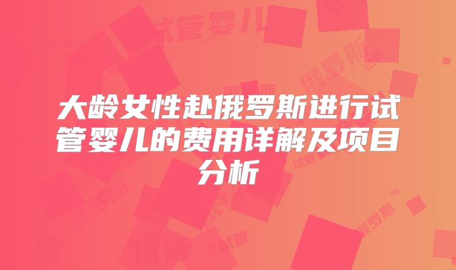 大龄女性赴俄罗斯进行试管婴儿的费用详解及项目分析