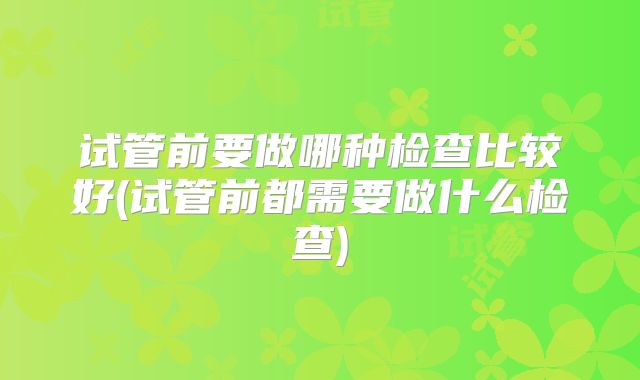 试管前要做哪种检查比较好(试管前都需要做什么检查)