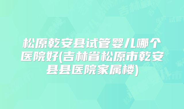 松原乾安县试管婴儿哪个医院好(吉林省松原市乾安县县医院家属楼)