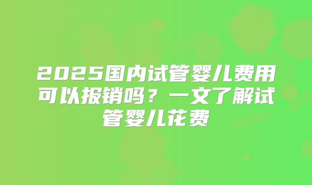 2025国内试管婴儿费用可以报销吗？一文了解试管婴儿花费