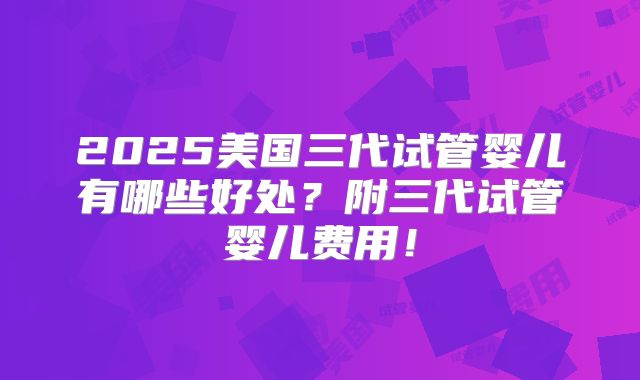 2025美国三代试管婴儿有哪些好处？附三代试管婴儿费用！