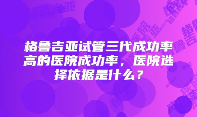 格鲁吉亚试管三代成功率高的医院成功率，医院选择依据是什么？