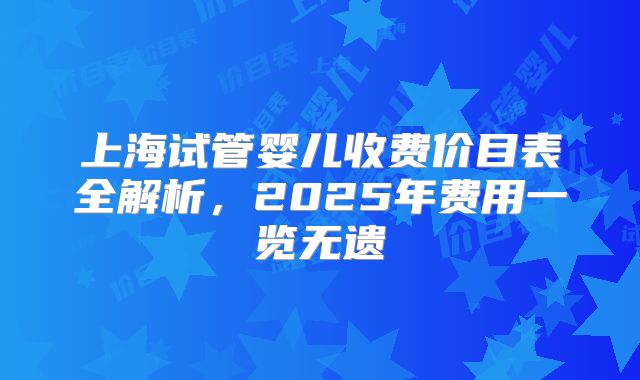 上海试管婴儿收费价目表全解析，2025年费用一览无遗