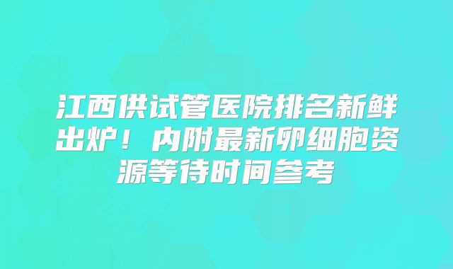江西供试管医院排名新鲜出炉！内附最新卵细胞资源等待时间参考