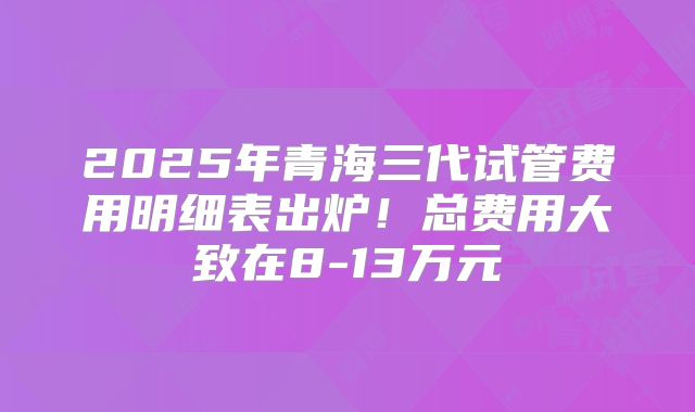 2025年青海三代试管费用明细表出炉!总费用大致在8-13万元