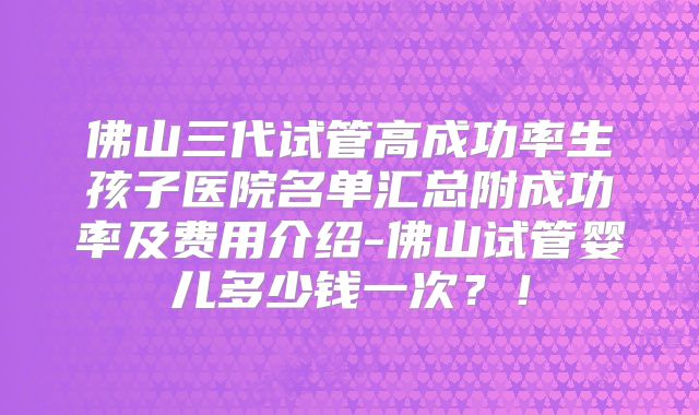 佛山三代试管高成功率生孩子医院名单汇总附成功率及费用介绍-佛山试管婴儿多少钱一次？！