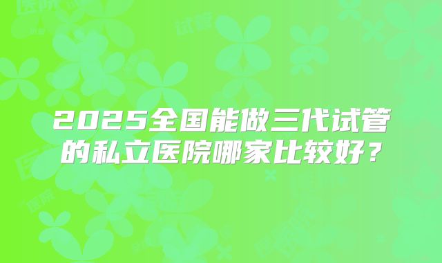 2025全国能做三代试管的私立医院哪家比较好？