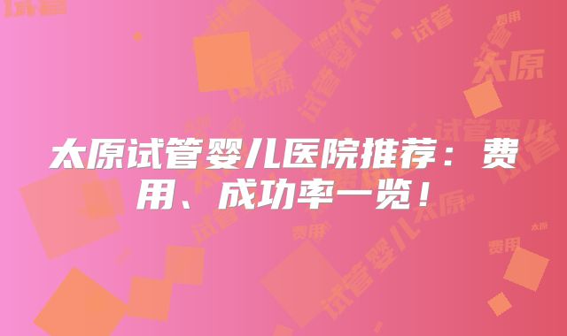 太原试管婴儿医院推荐：费用、成功率一览！