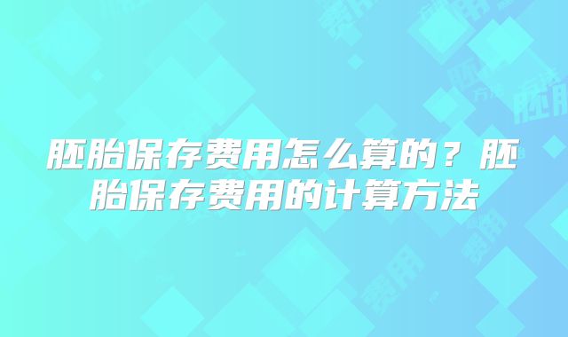 胚胎保存费用怎么算的?胚胎保存费用的计算方法