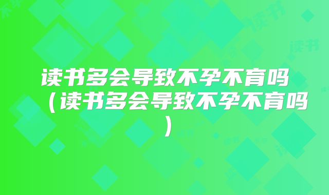 读书多会导致不孕不育吗（读书多会导致不孕不育吗）