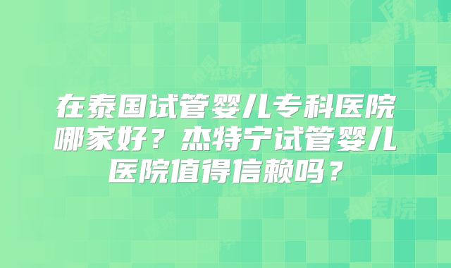 在泰国试管婴儿专科医院哪家好？杰特宁试管婴儿医院值得信赖吗？
