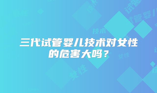 三代试管婴儿技术对女性的危害大吗?