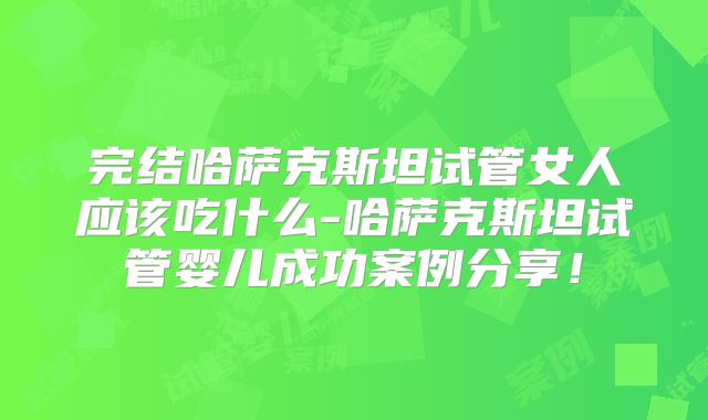 完结哈萨克斯坦试管女人应该吃什么-哈萨克斯坦试管婴儿成功案例分享！
