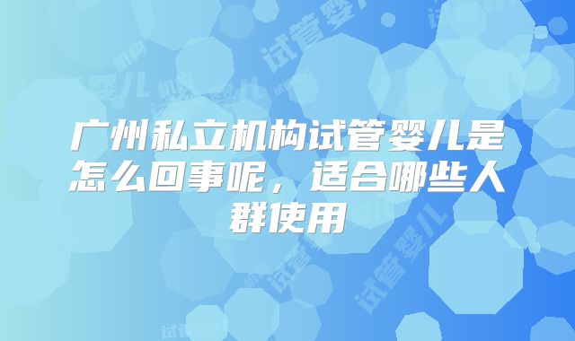 广州私立机构试管婴儿是怎么回事呢,适合哪些人群使用